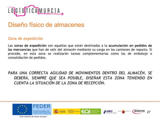 27
Diseño físico de almacenes
Zona de expedición
Las zonas de expedición son aquellas que están destinadas a la acumulación en pedidos de
las mercancías que han de salir del almacén mediante su carga en los camiones de reparto. Si
procede, en esta zona se realizarán tareas complementarias como las de embalaje o
consolidación de pedidos.
PARA UNA CORRECTA AGILIDAD DE MOVIMIENTOS DENTRO DEL ALMACÉN, SE
DEBERÁ, SIEMPRE QUE SEA POSIBLE, DISEÑAR ESTA ZONA TENIENDO EN
CUENTA LA SITUACIÓN DE LA ZONA DE RECEPCIÓN.
 