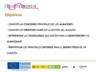 • CONOCER LAS FUNCIONES PRINCIPALES DE LOS ALMACENES.
• CONOCER LOS PROCESOS CLAVE EN LA GESTIÓN DEL ALMACÉN.
• DIFERENCIAR LAS TECNOLOGÍAS QUE EXISTEN PARA LA MANUTENCIÓN Y EL
ALMACENAJE.
• IDENTIFICAR LOS PRINCIPALES CRITERIOS PARA EL DISEÑO FÍSICO DE UN
ALMACÉN.
Objetivos
 