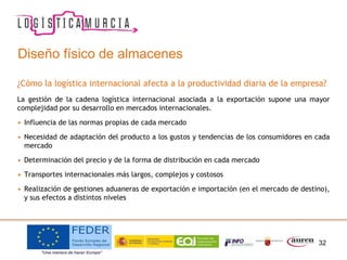 32
Diseño físico de almacenes
¿Cómo la logística internacional afecta a la productividad diaria de la empresa?
La gestión de la cadena logística internacional asociada a la exportación supone una mayor
complejidad por su desarrollo en mercados internacionales.
• Influencia de las normas propias de cada mercado
• Necesidad de adaptación del producto a los gustos y tendencias de los consumidores en cada
mercado
• Determinación del precio y de la forma de distribución en cada mercado
• Transportes internacionales más largos, complejos y costosos
• Realización de gestiones aduaneras de exportación e importación (en el mercado de destino),
y sus efectos a distintos niveles
 