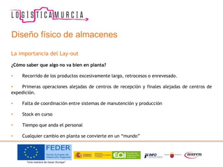 Diseño físico de almacenes
La importancia del Lay-out
¿Cómo saber que algo no va bien en planta?
• Recorrido de los productos excesivamente largo, retrocesos o enrevesado.
• Primeras operaciones alejadas de centros de recepción y finales alejadas de centros de
expedición.
• Falta de coordinación entre sistemas de manutención y producción
• Stock en curso
• Tiempo que anda el personal
• Cualquier cambio en planta se convierte en un “mundo”
 