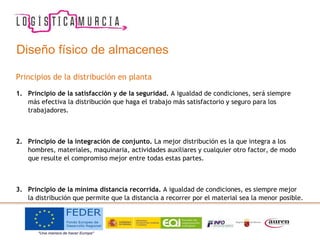 Diseño físico de almacenes
Principios de la distribución en planta
1. Principio de la satisfacción y de la seguridad. A igualdad de condiciones, será siempre
más efectiva la distribución que haga el trabajo más satisfactorio y seguro para los
trabajadores.
2. Principio de la integración de conjunto. La mejor distribución es la que integra a los
hombres, materiales, maquinaria, actividades auxiliares y cualquier otro factor, de modo
que resulte el compromiso mejor entre todas estas partes.
3. Principio de la mínima distancia recorrida. A igualdad de condiciones, es siempre mejor
la distribución que permite que la distancia a recorrer por el material sea la menor posible.
 