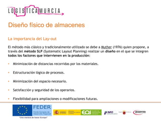 Diseño físico de almacenes
La importancia del Lay-out
El método más clásico y tradicionalmente utilizado se debe a Muther (1976) quien propone, a
través del método SLP (Systematic Layout Planning) realizar un diseño en el que se integren
todos los factores que intervienen en la producción:
• Minimización de distancias recorridas por los materiales.
• Estructuración lógica de procesos.
• Minimización del espacio necesario.
• Satisfacción y seguridad de los operarios.
• Flexibilidad para ampliaciones o modificaciones futuras.
 