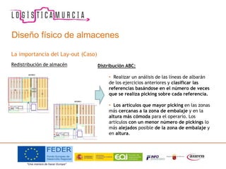 La importancia del Lay-out (Caso)
Redistribución de almacén Distribución ABC:
• Realizar un análisis de las líneas de albarán
de los ejercicios anteriores y clasificar las
referencias basándose en el número de veces
que se realiza picking sobre cada referencia.
• Los artículos que mayor picking en las zonas
más cercanas a la zona de embalaje y en la
altura más cómoda para el operario. Los
artículos con un menor número de pickings lo
más alejados posible de la zona de embalaje y
en altura.
Diseño físico de almacenes
 