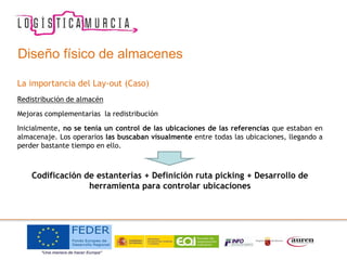 La importancia del Lay-out (Caso)
Redistribución de almacén
Mejoras complementarias la redistribución
Inicialmente, no se tenía un control de las ubicaciones de las referencias que estaban en
almacenaje. Los operarios las buscaban visualmente entre todas las ubicaciones, llegando a
perder bastante tiempo en ello.
Codificación de estanterías + Definición ruta picking + Desarrollo de
herramienta para controlar ubicaciones
Diseño físico de almacenes
 