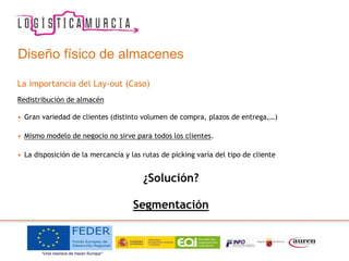 La importancia del Lay-out (Caso)
Redistribución de almacén
• Gran variedad de clientes (distinto volumen de compra, plazos de entrega,…)
• Mismo modelo de negocio no sirve para todos los clientes.
• La disposición de la mercancía y las rutas de picking varía del tipo de cliente
¿Solución?
Segmentación
Diseño físico de almacenes
 