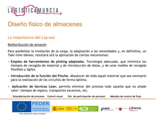La importancia del Lay-out
Redistribución de almacén
Para posibilitar la nivelación de la carga, la adaptación a las necesidades y, en definitiva, un
Takt-time idóneo, resultará útil la aplicación de ciertos mecanismos:
• Empleo de herramientas de picking adaptadas. Tecnología adecuada, que minimice los
tiempos de recogida de material y de introducción de datos, y de unos medios de recogida
flexibles y ágiles.
• Introducción de la función del Pinche. Abastecer de todo aquel material que sea necesario
para la realización de los circuitos de forma óptima.
• Aplicación de técnicas Lean. permite eliminar del proceso todo aquello que no añade
valor: tiempos de espera, transportes excesivos, etc.
Estandarización de procesos Control visual Sist. de participación de personal Métodos de control de flujo
Diseño físico de almacenes
 