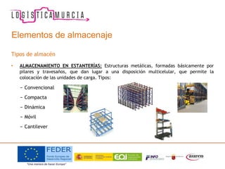Elementos de almacenaje
Tipos de almacén
• ALMACENAMIENTO EN ESTANTERÍAS: Estructuras metálicas, formadas básicamente por
pilares y travesaños, que dan lugar a una disposición multicelular, que permite la
colocación de las unidades de carga. Tipos:
− Convencional
− Compacta
− Dinámica
− Móvil
− Cantilever
 