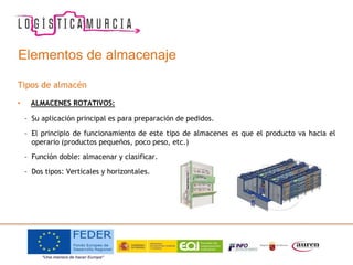 Elementos de almacenaje
Tipos de almacén
• ALMACENES ROTATIVOS:
– Su aplicación principal es para preparación de pedidos.
– El principio de funcionamiento de este tipo de almacenes es que el producto va hacia el
operario (productos pequeños, poco peso, etc.)
– Función doble: almacenar y clasificar.
– Dos tipos: Verticales y horizontales.
 