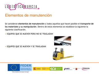 Elementos de manutención
Se consideran elementos de manutención a todos aquellos que hacen posible el transporte de
los materiales y su manipulación. Dentro de estos elementos se establece la siguiente la
siguiente clasificación.
• EQUIPOS QUE SE MUEVEN PERO NO SE TRASLADAN
• EQUIPOS QUE SE MUEVEN Y SE TRASLADAN
 