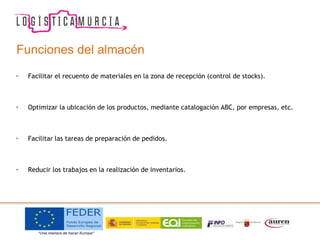 Funciones del almacén
• Facilitar el recuento de materiales en la zona de recepción (control de stocks).
• Optimizar la ubicación de los productos, mediante catalogación ABC, por empresas, etc.
• Facilitar las tareas de preparación de pedidos.
• Reducir los trabajos en la realización de inventarios.
 