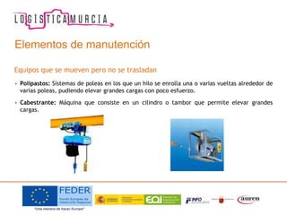 Elementos de manutención
Equipos que se mueven pero no se trasladan
• Polipastos: Sistemas de poleas en los que un hilo se enrolla una o varias vueltas alrededor de
varias poleas, pudiendo elevar grandes cargas con poco esfuerzo.
• Cabestrante: Máquina que consiste en un cilindro o tambor que permite elevar grandes
cargas.
 