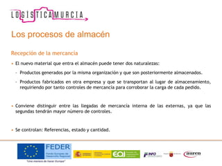 Los procesos de almacén
Recepción de la mercancía
• El nuevo material que entra el almacén puede tener dos naturalezas:
– Productos generados por la misma organización y que son posteriormente almacenados.
– Productos fabricados en otra empresa y que se transportan al lugar de almacenamiento,
requiriendo por tanto controles de mercancía para corroborar la carga de cada pedido.
• Conviene distinguir entre las llegadas de mercancía interna de las externas, ya que las
segundas tendrán mayor número de controles.
• Se controlan: Referencias, estado y cantidad.
 