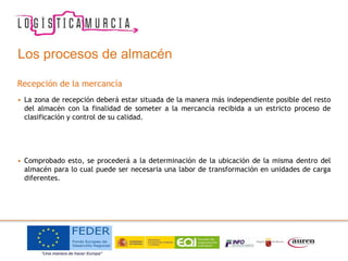 Los procesos de almacén
Recepción de la mercancía
• La zona de recepción deberá estar situada de la manera más independiente posible del resto
del almacén con la finalidad de someter a la mercancía recibida a un estricto proceso de
clasificación y control de su calidad.
• Comprobado esto, se procederá a la determinación de la ubicación de la misma dentro del
almacén para lo cual puede ser necesaria una labor de transformación en unidades de carga
diferentes.
 