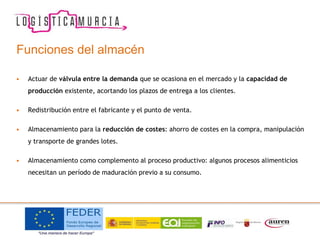 Funciones del almacén
• Actuar de válvula entre la demanda que se ocasiona en el mercado y la capacidad de
producción existente, acortando los plazos de entrega a los clientes.
• Redistribución entre el fabricante y el punto de venta.
• Almacenamiento para la reducción de costes: ahorro de costes en la compra, manipulación
y transporte de grandes lotes.
• Almacenamiento como complemento al proceso productivo: algunos procesos alimenticios
necesitan un período de maduración previo a su consumo.
 