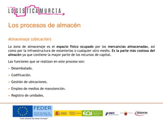 Los procesos de almacén
Almacenaje (ubicación)
La zona de almacenaje es el espacio físico ocupado por las mercancías almacenadas, así
como por la infraestructura de estanterías o cualquier otro medio. Es la parte más costosa del
almacén ya que contiene la mayor parte de los recursos de capital.
Las funciones que se realizan en este proceso son:
• Desembalado.
• Codificación.
• Gestión de ubicaciones.
• Empleo de medios de manutención.
• Registro de unidades.
 