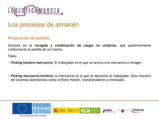 Los procesos de almacén
Preparación de pedidos
Consiste en la recogida y combinación de cargas no unitarias, que posteriormente
conformarán el pedido de un cliente.
Tipos:
• Picking hombre-mercancía: El trabajador es el que se acerca a la mercancía a recoger.
• Picking mercancía-hombre: La mercancía es la que se aproxima al trabajador. Esto requiere
de sistemas automáticos como el Pater-Noster, transelevadores o miniloads.
 