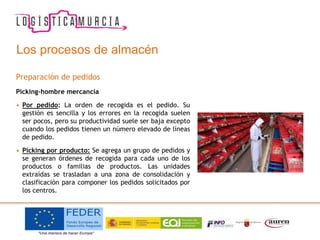 Los procesos de almacén
Preparación de pedidos
Picking-hombre mercancía
• Por pedido: La orden de recogida es el pedido. Su
gestión es sencilla y los errores en la recogida suelen
ser pocos, pero su productividad suele ser baja excepto
cuando los pedidos tienen un número elevado de líneas
de pedido.
• Picking por producto: Se agrega un grupo de pedidos y
se generan órdenes de recogida para cada uno de los
productos o familias de productos. Las unidades
extraídas se trasladan a una zona de consolidación y
clasificación para componer los pedidos solicitados por
los centros.
 