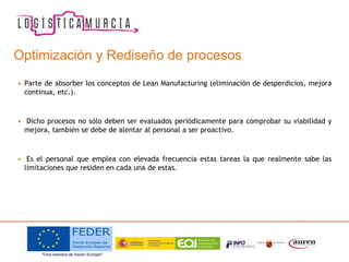 Optimización y Rediseño de procesos
• Parte de absorber los conceptos de Lean Manufacturing (eliminación de desperdicios, mejora
continua, etc.).
• Dicho procesos no sólo deben ser evaluados periódicamente para comprobar su viabilidad y
mejora, también se debe de alentar al personal a ser proactivo.
• Es el personal que emplea con elevada frecuencia estas tareas la que realmente sabe las
limitaciones que residen en cada una de estas.
 
