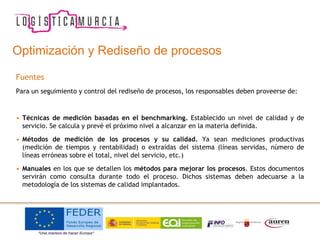 Optimización y Rediseño de procesos
Fuentes
Para un seguimiento y control del rediseño de procesos, los responsables deben proveerse de:
• Técnicas de medición basadas en el benchmarking. Establecido un nivel de calidad y de
servicio. Se calcula y prevé el próximo nivel a alcanzar en la materia definida.
• Métodos de medición de los procesos y su calidad. Ya sean mediciones productivas
(medición de tiempos y rentabilidad) o extraídas del sistema (líneas servidas, número de
líneas erróneas sobre el total, nivel del servicio, etc.)
• Manuales en los que se detallen los métodos para mejorar los procesos. Estos documentos
servirán como consulta durante todo el proceso. Dichos sistemas deben adecuarse a la
metodología de los sistemas de calidad implantados.
 