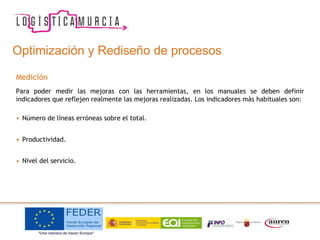 Optimización y Rediseño de procesos
Medición
Para poder medir las mejoras con las herramientas, en los manuales se deben definir
indicadores que reflejen realmente las mejoras realizadas. Los indicadores más habituales son:
• Número de líneas erróneas sobre el total.
• Productividad.
• Nivel del servicio.
 