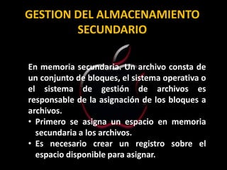 GESTION DEL ALMACENAMIENTO
        SECUNDARIO

En memoria secundaria. Un archivo consta de
un conjunto de bloques, el sistema operativa o
el sistema de gestión de archivos es
responsable de la asignación de los bloques a
archivos.
• Primero se asigna un espacio en memoria
  secundaria a los archivos.
• Es necesario crear un registro sobre el
  espacio disponible para asignar.
 