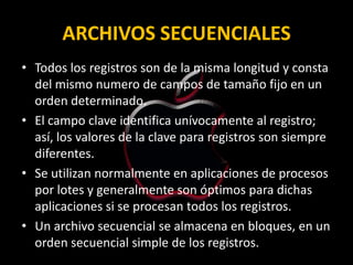 ARCHIVOS SECUENCIALES
• Todos los registros son de la misma longitud y consta
  del mismo numero de campos de tamaño fijo en un
  orden determinado.
• El campo clave identifica unívocamente al registro;
  así, los valores de la clave para registros son siempre
  diferentes.
• Se utilizan normalmente en aplicaciones de procesos
  por lotes y generalmente son óptimos para dichas
  aplicaciones si se procesan todos los registros.
• Un archivo secuencial se almacena en bloques, en un
  orden secuencial simple de los registros.
 