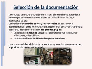 Selección de la documentación
La empresa que quiere trabajar de manera eficiente ha de aprender a
valorar qué documentación no le será de utilidad en un futuro, y
deshacerse de ella.
Conveniente evaluar los costes y los beneficios de conservar la
documentación. Entre los costes de mantener más documentación de la
necesaria, podríamos destacar dos grandes grupos:
– Los costes de los recursos utilizados. Necesitaremos más espacio, más
archivadores, más mobiliario.
– Los costos derivados de dificultar búsquedas posteriores
Un caso especial es el de la documentación que se ha de conservar por
imposición de la normativa legal.
 