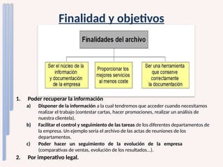 Finalidad y objetivos
1. Poder recuperar la información
a) Disponer de la información a la cual tendremos que acceder cuando necesitamos
realizar el trabajo (contestar cartas, hacer promociones, realizar un análisis de
nuestra clientela).
b) Facilitar el control y seguimiento de las tareas de los diferentes departamentos de
la empresa. Un ejemplo sería el archivo de las actas de reuniones de los
departamentos.
c) Poder hacer un seguimiento de la evolución de la empresa
(comparativas de ventas, evolución de los resultados...).
2. Por imperativo legal.
 