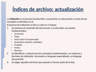 Índices de archivo: actualización
La indización es el proceso de describir y caracterizar un documento a través de los
conceptos contenidos en él.
El proceso de indización se lleva a cabo en 3 etapas:
1. Se examina el contenido del documento y se describen sus puntos
fundamentales:
– Su formato
– Título
– Autor (quien lo ha generado)
– Destinatario (clientes, entidades)
– Finalidad
– Fechas
– Resumen
2. Se identifican y seleccionan los conceptos fundamentales y se traducen a
términos de indización, formando un lenguaje especializado, un lenguaje
documental.
3. Se eligen aquellos términos que pasarán a formar parte de la lista
 