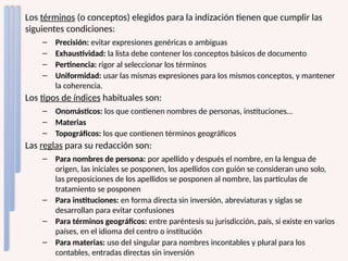 Los términos (o conceptos) elegidos para la indización tienen que cumplir las
siguientes condiciones:
– Precisión: evitar expresiones genéricas o ambiguas
– Exhaustividad: la lista debe contener los conceptos básicos de documento
– Pertinencia: rigor al seleccionar los términos
– Uniformidad: usar las mismas expresiones para los mismos conceptos, y mantener
la coherencia.
Los tipos de índices habituales son:
– Onomásticos: los que contienen nombres de personas, instituciones…
– Materias
– Topográficos: los que contienen términos geográficos
Las reglas para su redacción son:
– Para nombres de persona: por apellido y después el nombre, en la lengua de
origen, las iniciales se posponen, los apellidos con guión se consideran uno solo,
las preposiciones de los apellidos se posponen al nombre, las partículas de
tratamiento se posponen
– Para instituciones: en forma directa sin inversión, abreviaturas y siglas se
desarrollan para evitar confusiones
– Para términos geográficos: entre paréntesis su jurisdicción, país, si existe en varios
países, en el idioma del centro o institución
– Para materias: uso del singular para nombres incontables y plural para los
contables, entradas directas sin inversión
 