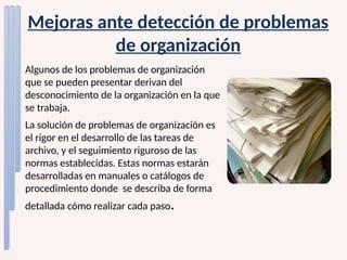 Mejoras ante detección de problemas
de organización
Algunos de los problemas de organización
que se pueden presentar derivan del
desconocimiento de la organización en la que
se trabaja.
La solución de problemas de organización es
el rigor en el desarrollo de las tareas de
archivo, y el seguimiento riguroso de las
normas establecidas. Estas normas estarán
desarrolladas en manuales o catálogos de
procedimiento donde se describa de forma
detallada cómo realizar cada paso.
 