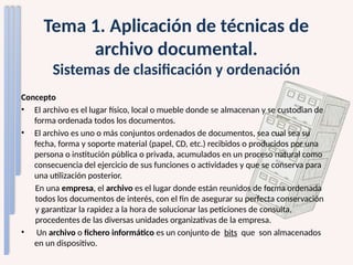Tema 1. Aplicación de técnicas de
archivo documental.
Sistemas de clasificación y ordenación
Concepto
• El archivo es el lugar físico, local o mueble donde se almacenan y se custodian de
forma ordenada todos los documentos.
• El archivo es uno o más conjuntos ordenados de documentos, sea cual sea su
fecha, forma y soporte material (papel, CD, etc.) recibidos o producidos por una
persona o institución pública o privada, acumulados en un proceso natural como
consecuencia del ejercicio de sus funciones o actividades y que se conserva para
una utilización posterior.
En una empresa, el archivo es el lugar donde están reunidos de forma ordenada
todos los documentos de interés, con el fin de asegurar su perfecta conservación
y garantizar la rapidez a la hora de solucionar las peticiones de consulta,
procedentes de las diversas unidades organizativas de la empresa.
• Un archivo o fichero informático es un conjunto de bits que son almacenados
en un dispositivo.
 