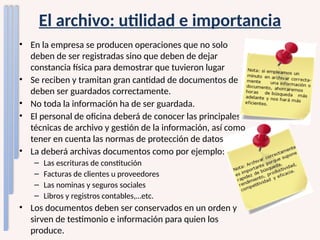 El archivo: utilidad e importancia
• En la empresa se producen operaciones que no solo
deben de ser registradas sino que deben de dejar
constancia física para demostrar que tuvieron lugar
• Se reciben y tramitan gran cantidad de documentos de
deben ser guardados correctamente.
• No toda la información ha de ser guardada.
• El personal de oficina deberá de conocer las principales
técnicas de archivo y gestión de la información, así como
tener en cuenta las normas de protección de datos
• La deberá archivas documentos como por ejemplo:
– Las escrituras de constitución
– Facturas de clientes u proveedores
– Las nominas y seguros sociales
– Libros y registros contables,…etc.
• Los documentos deben ser conservados en un orden y
sirven de testimonio e información para quien los
produce.
 