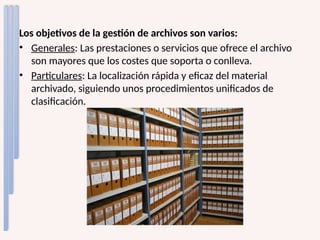 Los objetivos de la gestión de archivos son varios:
• Generales: Las prestaciones o servicios que ofrece el archivo
son mayores que los costes que soporta o conlleva.
• Particulares: La localización rápida y eficaz del material
archivado, siguiendo unos procedimientos unificados de
clasificación.
 