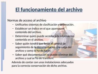 El funcionamiento del archivo
Normas de acceso al archivo
– Unificarlos sistemas de clasificación y ordenación.
– Establecer un índice en el que aparezca el
contenido del archivo.
– Determinar quién puede acceder a la información
contenida en el archivo.
– Saber quién tendrá que llevar el control de
seguimiento de la documentación que salga del
archivo y como lo ha de hacer.
– Saber qué documentación se puede eliminar del
archivo y cual se ha de transferir.
Además de contar con unas instalaciones adecuadas
para la correcta conservación de dicho archivo.
 