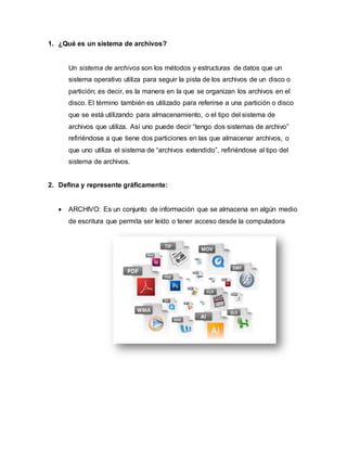 1. ¿Qué es un sistema de archivos?
Un sistema de archivos son los métodos y estructuras de datos que un
sistema operativo utiliza para seguir la pista de los archivos de un disco o
partición; es decir, es la manera en la que se organizan los archivos en el
disco. El término también es utilizado para referirse a una partición o disco
que se está utilizando para almacenamiento, o el tipo del sistema de
archivos que utiliza. Así uno puede decir “tengo dos sistemas de archivo”
refiriéndose a que tiene dos particiones en las que almacenar archivos, o
que uno utiliza el sistema de “archivos extendido”, refiriéndose al tipo del
sistema de archivos.
2. Defina y represente gráficamente:
 ARCHIVO: Es un conjunto de información que se almacena en algún medio
de escritura que permita ser leído o tener acceso desde la computadora
 