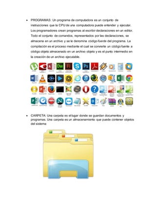  PROGRAMAS: Un programa de computadora es un conjunto de
instrucciones que la CPU de una computadora puede entender y ejecutar.
Los programadores crean programas al escribir declaraciones en un editor.
Todo el conjunto de comandos, representados por las declaraciones, se
almacena en un archivo y se le denomina código fuente del programa. La
compilación es el proceso mediante el cual se convierte un código fuente a
código objeto almacenado en un archivo objeto y es el punto intermedio en
la creación de un archivo ejecutable.
 CARPETA: Una carpeta es el lugar donde se guardan documentos y
programas. Una carpeta es un almacenamiento que puede contener objetos
del sistema
 