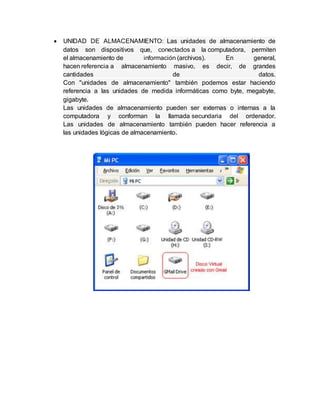  UNIDAD DE ALMACENAMIENTO: Las unidades de almacenamiento de
datos son dispositivos que, conectados a la computadora, permiten
el almacenamiento de información (archivos). En general,
hacen referencia a almacenamiento masivo, es decir, de grandes
cantidades de datos.
Con "unidades de almacenamiento" también podemos estar haciendo
referencia a las unidades de medida informáticas como byte, megabyte,
gigabyte.
Las unidades de almacenamiento pueden ser externas o internas a la
computadora y conforman la llamada secundaria del ordenador.
Las unidades de almacenamiento también pueden hacer referencia a
las unidades lógicas de almacenamiento.
 