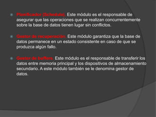    Planificador (Schedule). Este módulo es el responsable de
    asegurar que las operaciones que se realizan concurrentemente
    sobre la base de datos tienen lugar sin conflictos.

   Gestor de recuperación. Este módulo garantiza que la base de
    datos permanece en un estado consistente en caso de que se
    produzca algún fallo.

   Gestor de buffers. Este módulo es el responsable de transferir los
    datos entre memoria principal y los dispositivos de almacenamiento
    secundario. A este módulo también se le denomina gestor de
    datos.
 