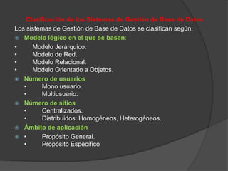 Clasificación de los Sistemas de Gestión de Base de Datos
Los sistemas de Gestión de Base de Datos se clasifican según:
 Modelo lógico en el que se basan:
•     Modelo Jerárquico.
•     Modelo de Red.
•     Modelo Relacional.
•     Modelo Orientado a Objetos.
 Número de usuarios
   •      Mono usuario.
   •      Multiusuario.
 Número de sitios
   •      Centralizados.
   •      Distribuidos: Homogéneos, Heterogéneos.
 Ámbito de aplicación
 •       Propósito General.
   •      Propósito Específico
 