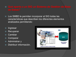    Qué aporta a un SIG un Sistema de Gestión de Base
    de Datos?

   Los SMBD le permiten incorporar al SIG todas las
    características que describen los diferentes elementos
    analizados permitiendo:

   Ingresar
   Recuperar
   Cambiar
   Comparar
   Administrar y
   Distribuir información.
 
