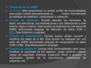    Funciones de un SGBD
   Un SGBD debe proporcionar un amplio surtido de funcionalidades
    para poder cumplir adecuadamente su               misión. Normalmente
    se clasifican en definición, manipulación y utilización.
   Función de definición: Permite describir los elementos de
    datos, sus estructuras, sus interrelaciones y sus validaciones a nivel
    externo, lógico e interno. Esta función es realizada por una parte del
    SGBD denominada lenguaje de definición de datos (LDD o
    DDL, Data Definición Lenguaje).
   Función de manipulación: Permite buscar, añadir, suprimir y
    modificar los datos de la BD. Esta función es realizada por una
    parte del SGBD denominada lenguaje de manipulación de datos
    (LMD o DML, Data Manipulación Lenguaje).
   Función de utilización: Incluye otras funcionalidades tales como:
    modificar la capacidad de los registros, cargar archivos, realizar
    copias de seguridad, arranque, protección frente a accesos no
    autorizados, gestión de la concurrencia, estadísticas de
    utilización, etc.
 