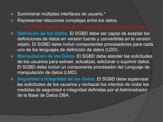    Suministrar múltiples interfaces de usuario.*
   Representar relaciones complejas entre los datos.
        Un SGBD debe incluir por lo menos las siguientes funciones:
   Definición de los Datos. El SGBD debe ser capaz de aceptar las
    definiciones de datos en versión fuente y convertirlas en la versión
    objeto. El SGBD debe incluir componentes procesadores para cada
    uno de los lenguajes de definición de datos (LDD).
   Manipulación de los Datos. El SGBD debe atender las solicitudes
    de los usuarios para extraer, actualizar, adicionar o suprimir datos.
    El SGBD debe incluir un componente procesador del Lenguaje de
    manipulación de datos (LMD).
   Seguridad e Integridad de los Datos. El SGBD debe supervisar
    las solicitudes de los usuarios y rechazar los intentos de violar las
    medidas de seguridad e integridad definidas por el Administrador
    de la Base de Datos DBA.
 