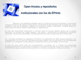 Open Access y repositorios  institucionales con los de EPrints EPrints es una plataforma flexible para la construcción de los repositorios, reconocida como la más fácil y de rápida configuración. Los repositorios de la literatura de investigación, datos científicos, tesis de estudiantes, informes de proyectos, objetos multimedia, material didáctico, colecciones científicas, registros digitalizados  y exposiciones. En este sitio encontrará información y recursos para el acceso abierto dentro de su propia institución: el software de código abierto y de apoyo , proporciona el alojamiento comercial, formación y servicios de desarrollo y también permite el acceso, asesoramiento e información . OA : La India estableció su repositorio de EPrints en septiembre de 2009, proporcionando a sus investigadores con una solución fácil para el Acceso Abierto, esto ha permitido a sus investigadores fomentar su investigación y para dibujar una atención entre sus homólogos en el mundo.  Al final de este primer año de funcionamiento, el interés en su trabajo ha aumentado extraordinariamente y su repositorio ha logrado un incremento de diez veces en el tráfico, con más de 80.000 descargas de documentos por mes y un total acumulado de 5 millones de visitas.  