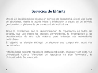 Servicios de EPrints Ofrece un asesoramiento basado en servicio de consultoría, ofrece una gama de soluciones, desde la ayuda inicial y orientación a través de un servicio gestionado completamente por un repositorio institucional. Tiene la experiencia con la implementación de repositorios en todas las escalas, que van desde las grandes universidades, la investigación a los departamentos de una sola materia, para entender sus necesidades particulares.  El objetivo es siempre entregar un depósito que cumpla con todas sus necesidades. "Movido hacia adelante repositorio institucional rápida, eficiente y con éxito." La Universidad Abierta "Velocidad de respuesta ha sido fenomenal", la Universidad de Bournemouth  