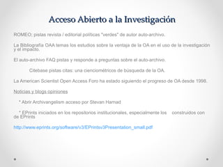 Acceso Abierto a la Investigación ROMEO; pistas revista / editorial políticas "verdes" de autor auto-archivo. La Bibliografía OAA temas los estudios sobre la ventaja de la OA en el uso de la investigación y el impacto.  El auto-archivo FAQ pistas y responde a preguntas sobre el auto-archivo. Citebase pistas citas: una cienciométricos de búsqueda de la OA. La American Scientist Open Access Foro ha estado siguiendo el progreso de OA desde 1998. Noticias y blogs opiniones * Abrir Archivangelism acceso por Stevan Harnad * EPrints iniciados en los repositorios institucionales, especialmente los  construidos con  de EPrints  http://www.eprints.org/software/v3/EPrintsv3Presentation_small.pdf 