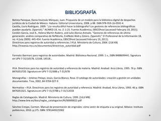 BIBLIOGRAFÍA  Batista Paneque, Dania Voutssás Márquez, Juan. Propuesta de un modelo para la biblioteca digital de despachos jurídicos de la Ciudad de México. Habana: Editorial Universitaria, 2008. p 88. ISBN 978-959-16-0592-4. Castilla, Liuris Rodríguez. 2009. "¿Le resulta difícil hacer la bibliografía? Los gestores de referencias bibliográficas pueden ayudarlo. (Spanish)." ACIMED 19, no. 2: 1-21. Fuente Académica, EBSCOhost (accessed February 19, 2011). Cordón-García, José A., Helena Martín-Rodero, and Julio Alonso-Arévalo. "Gestores de referencias de última generación: análisis comparativo de RefWorks, EndNote Web y Zotero. (Spanish)." El Profesional de la Información 18, no. 4 (July 2009): 445-454. Fuente Académica, EBSCOhost (accessed February 19, 2011). Directrices para registros de autoridad y referencias / IFLA. Ministerio de Cultura, 2004. (218 KB) http://travesia.mcu.es/documentos/directrices_autoridad.pdf Formato Ibermarc para registros de autoridades. Madrid: Biblioteca Nacional, 1999. 1 v., ISBN 8488699441. Signatura en UPV 7-31/1057B, 1216B, 1451B… IFLA. Directrices para los registros de autoridad y referencia de materia. Madrid: Anabad: Arco Libros, 1995. 76 p. ISBN 8476351720. Signatura en UPV 7-31/68B y 7-31/67B Monografías – Jiménez Pelayo, Jesús; García Blanco, Rosa. El catálogo de autoridades: creación y gestión en unidades documentales. Trea, 2002, 84-9704-027-9 Normativa – IFLA. Directrices para los registros de autoridad y referencia. Madrid: Anabad, Arco Libros, 1993. 46 p. ISBN 8476351321. Signatura en UPV 7-31/378B y 7-31/1201B Reglas de Catalogación. Madrid: Ministerio de Cultura, 1999. (14,6 MB) http://www.bne.es/docs/reglas_catalogacion/RI/00000022.pdf Sánchez Crespo, Carmen. Manual de presentación de originales: cómo vestir de etiqueta a su original. México: Instituto politécnico, 2010. p,175. ISBN: 9781449225902 