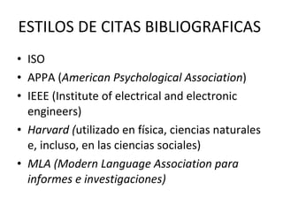 ESTILOS DE CITAS BIBLIOGRAFICAS  ISO  APPA ( American Psychological Association ) IEEE ( Institute of electrical and electronic engineers) Harvard ( utilizado en física, ciencias naturales e, incluso, en las ciencias sociales) MLA (Modern Language Association para informes e investigaciones) 