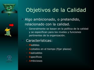Objetivos de la Calidad
 Algo ambicionado, o pretendido,
relacionado con la calidad.
– Generalmente se basan en la política de la calidad
y se especifican para los niveles y funciones
pertinentes de la organización.
 Características:
– Medibles
– Acotados en el tiempo (fijar plazos)
– Realizables
– Específicos
– Ambiciosos
 