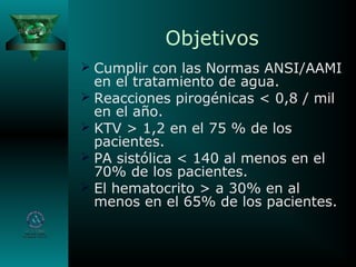 Objetivos
 Cumplir con las Normas ANSI/AAMI
en el tratamiento de agua.
 Reacciones pirogénicas < 0,8 / mil
en el año.
 KTV > 1,2 en el 75 % de los
pacientes.
 PA sistólica < 140 al menos en el
70% de los pacientes.
 El hematocrito > a 30% en al
menos en el 65% de los pacientes.
 